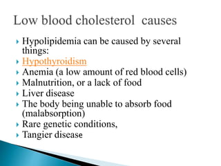  Hypolipidemia can be caused by several
things:
 Hypothyroidism
 Anemia (a low amount of red blood cells)
 Malnutrition, or a lack of food
 Liver disease
 The body being unable to absorb food
(malabsorption)
 Rare genetic conditions,
 Tangier disease
 