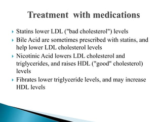  Statins lower LDL ("bad cholesterol") levels
 Bile Acid are sometimes prescribed with statins, and
help lower LDL cholesterol levels
 Nicotinic Acid lowers LDL cholesterol and
triglycerides, and raises HDL ("good" cholesterol)
levels
 Fibrates lower triglyceride levels, and may increase
HDL levels
 
