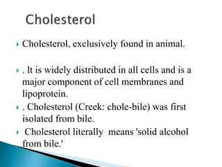  Cholesterol, exclusively found in animal.
 . lt is widely distributed in all cells and is a
major component of cell membranes and
lipoprotein.
 . Cholesterol (Creek: chole-bile) was first
isolated from bile.
 Cholesterol literally means 'solid alcohol
from bile.'
 