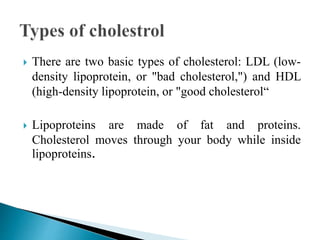  There are two basic types of cholesterol: LDL (low-
density lipoprotein, or "bad cholesterol,") and HDL
(high-density lipoprotein, or "good cholesterol“
 Lipoproteins are made of fat and proteins.
Cholesterol moves through your body while inside
lipoproteins.
 