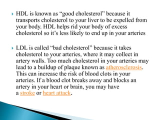  HDL is known as “good cholesterol” because it
transports cholesterol to your liver to be expelled from
your body. HDL helps rid your body of excess
cholesterol so it’s less likely to end up in your arteries
 LDL is called “bad cholesterol” because it takes
cholesterol to your arteries, where it may collect in
artery walls. Too much cholesterol in your arteries may
lead to a buildup of plaque known as atherosclerosis.
This can increase the risk of blood clots in your
arteries. If a blood clot breaks away and blocks an
artery in your heart or brain, you may have
a stroke or heart attack.
 