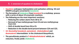 • Squalene undergoes hydroxylation and cyclization utilizing O2 and
NADPH and gets converted to lanosterol.
• The formation of cholesterol from lanosterol is a multistep process
with a series of about 19 enzymatic reactions.
• The following are the most important reactions:
– Reducing the carbon atoms from 30 to 27.
– Removal of two methyl groups from C4 and one methyl group
from C14.
– Shift of double bond from C8 to C5.
– Reduction in the double bond present between C24 and C25.
• 14- Desmethyl lanosterol, zymosterol, cholestadienol and
desmosterol: Intermediates in the cholesterol biosynthesis.
• The penultimate product is 7-dehydrocholesterol which, on
reduction, finally yields cholesterol.
5. C onversion of squalene to cholesterol:
 
