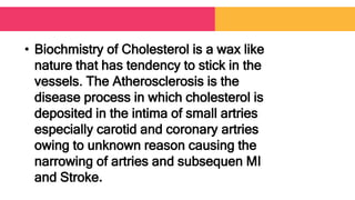• Biochmistry of Cholesterol is a wax like
nature that has tendency to stick in the
vessels. The Atherosclerosis is the
disease process in which cholesterol is
deposited in the intima of small artries
especially carotid and coronary artries
owing to unknown reason causing the
narrowing of artries and subsequen MI
and Stroke.
 