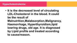 • It is the decreased level of circulating
LDL-Cholesterol in the blood. It could
be the result of
Malnutrition,Malabsorption,Malignancy,
Haemorrhage, Hyperthyroidism,lipid
lowring drugs, old age. It is diagnosed
by Lipid profile and treated according
to cause/reason.
Hypocholestrolemia:
 