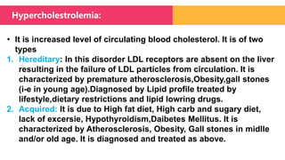 • It is increased level of circulating blood cholesterol. It is of two
types
1. Hereditary: In this disorder LDL receptors are absent on the liver
resulting in the failure of LDL particles from circulation. It is
characterized by premature atherosclerosis,Obesity,gall stones
(i-e in young age).Diagnosed by Lipid profile treated by
lifestyle,dietary restrictions and lipid lowring drugs.
2. Acquired: It is due to High fat diet, High carb and sugary diet,
lack of excersie, Hypothyroidism,Daibetes Mellitus. It is
characterized by Atherosclerosis, Obesity, Gall stones in midlle
and/or old age. It is diagnosed and treated as above.
Hypercholestrolemia:
 