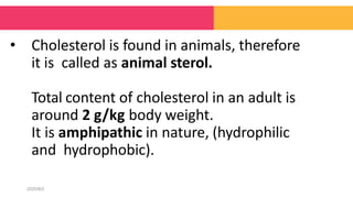 • Cholesterol is found in animals, therefore
it is called as animal sterol.
Total content of cholesterol in an adult is
around 2 g/kg body weight.
It is amphipathic in nature, (hydrophilic
and hydrophobic).
2020/8/2
 