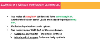 • Two moles of acetyl CoA condense to form acetoacetyl CoA.
Another molecule of acetyl CoA is then added to produce HMG
CoA.
• Cholesterol synthesis occurs in cytosol.
• Two isoenzymes of HMG CoA synthase are known.
 Cytosomal enzyme: for cholesterol synthesis
 Mitochondrial enzyme: for ketone body synthesis
1.Synthesis of β-hydroxy β -methylglutaryl CoA (HMGCoA):
 