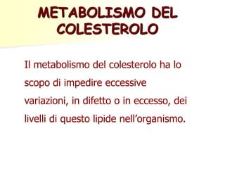 METABOLISMO DEL
COLESTEROLO
Il metabolismo del colesterolo ha lo
scopo di impedire eccessive
variazioni, in difetto o in eccesso, dei
livelli di questo lipide nell’organismo.

 