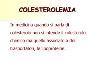 COLESTEROLEMIA
In medicina quando si parla di

colesterolo non si intende il colesterolo
chimico ma quello associato a dei
trasportatori, le lipoproteine.

 