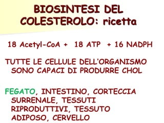BIOSINTESI DEL
COLESTEROLO: ricetta
18 Acetyl-CoA + 18 ATP + 16 NADPH
TUTTE LE CELLULE DELL’ORGANISMO
SONO CAPACI DI PRODURRE CHOL
FEGATO, INTESTINO, CORTECCIA
SURRENALE, TESSUTI
RIPRODUTTIVI, TESSUTO
ADIPOSO, CERVELLO

 