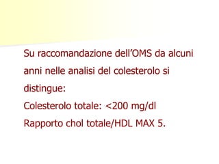 Su raccomandazione dell’OMS da alcuni
anni nelle analisi del colesterolo si

distingue:
Colesterolo totale: <200 mg/dl

Rapporto chol totale/HDL MAX 5.

 