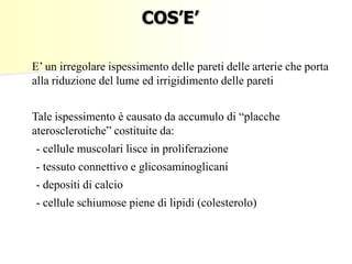 COS’E’
E’ un irregolare ispessimento delle pareti delle arterie che porta
alla riduzione del lume ed irrigidimento delle pareti
Tale ispessimento è causato da accumulo di “placche
aterosclerotiche” costituite da:
- cellule muscolari lisce in proliferazione

- tessuto connettivo e glicosaminoglicani
- depositi di calcio
- cellule schiumose piene di lipidi (colesterolo)

 