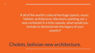If all of the world’s cultural heritage (sports, music,
fashion, architecture, literature, painting, etc..)
was contained in a time capsule, what would you
include to demonstrate the legacy of your
country?
Cholets, bolivian new architecture.
 