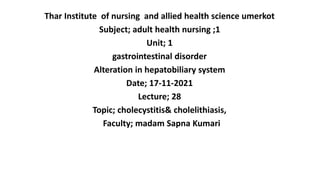 Thar Institute of nursing and allied health science umerkot
Subject; adult health nursing ;1
Unit; 1
gastrointestinal disorder
Alteration in hepatobiliary system
Date; 17-11-2021
Lecture; 28
Topic; cholecystitis& cholelithiasis,
Faculty; madam Sapna Kumari
 
