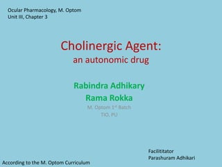 Cholinergic Agent:
an autonomic drug
Rabindra Adhikary
Rama Rokka
M. Optom 1st Batch
TIO, PU
Ocular Pharmacology, M. Optom
Unit III, Chapter 3
According to the M. Optom Curriculum
Facilititator
Parashuram Adhikari
 