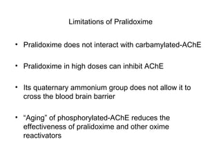 Limitations of Pralidoxime Pralidoxime does not interact with carbamylated-AChE Pralidoxime in high doses can inhibit AChE  Its quaternary ammonium group does not allow it to cross the blood brain barrier “ Aging” of phosphorylated-AChE reduces the effectiveness of pralidoxime and other oxime reactivators 