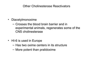 Other Cholinesterase Reactivators Diacetylmonoxime Crosses the blood brain barrier and in experimental animals, regenerates some of the CNS cholinesterase HI-6 is used in Europe Has two oxime centers in its structure More potent than pralidoxime 