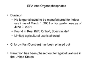 EPA And Organophosphates Diazinon  No longer allowed to be manufactured for indoor use in as of March 1, 2001 or for garden use as of June 3, 2001 Found in Real Kill ® , Ortho ® , Spectracide ® Limited agricultural use is allowed Chlorpyrifos (Dursban) has been phased out Parathion has been phased out for agricultural use in the United States 