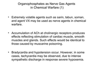 Organophosphates as Nerve Gas Agents  in Chemical Warfare (1) Extremely volatile agents such as sarin, tabun, soman, and agent VX may be used as nerve agents in chemical warfare. Accumulation of ACh at cholinergic receptors produces effects reflecting stimulation of cardiac muscle, smooth muscles and glands. Such effects would be identical to those caused by muscarine poisoning. Bradycardia and hypotension occur. However, in some cases, tachycardia may be observed, due to intense sympathetic discharge in response severe hypoxemia.  