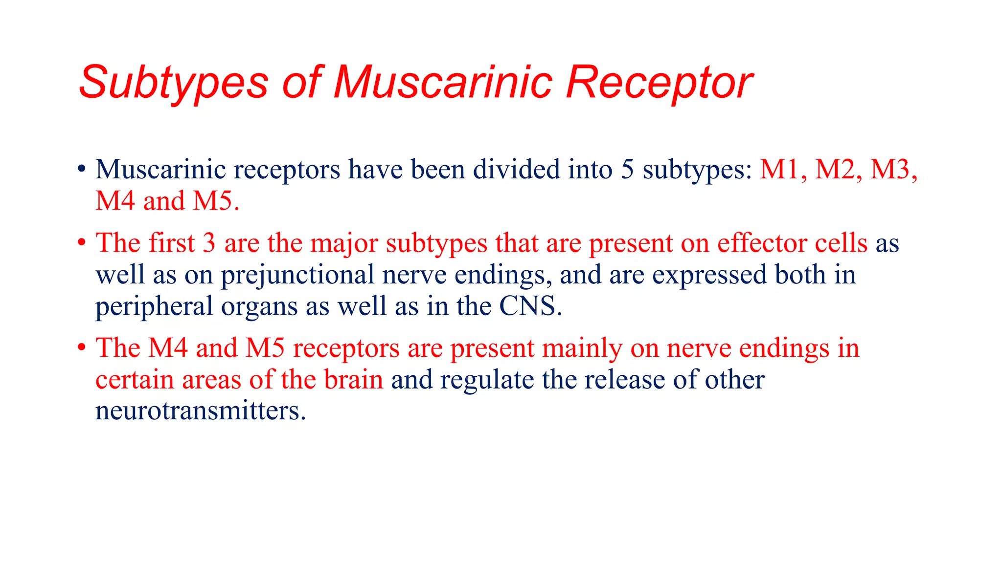 Subtypes of Muscarinic Receptor
• Muscarinic receptors have been divided into 5 subtypes: M1, M2, M3,
M4 and M5.
• The first 3 are the major subtypes that are present on effector cells as
well as on prejunctional nerve endings, and are expressed both in
peripheral organs as well as in the CNS.
• The M4 and M5 receptors are present mainly on nerve endings in
certain areas of the brain and regulate the release of other
neurotransmitters.
 