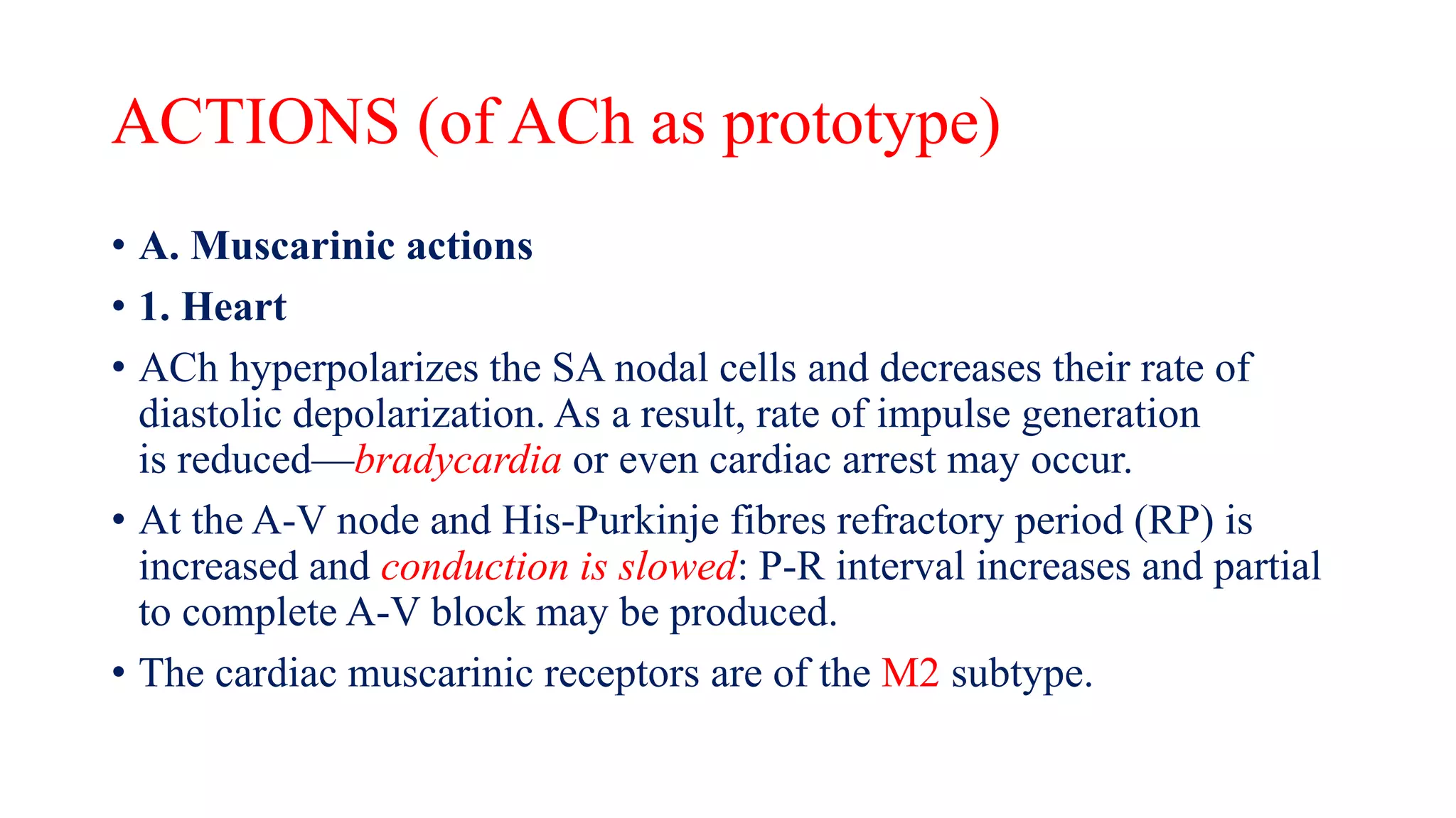 ACTIONS (of ACh as prototype)
• A. Muscarinic actions
• 1. Heart
• ACh hyperpolarizes the SA nodal cells and decreases their rate of
diastolic depolarization. As a result, rate of impulse generation
is reduced—bradycardia or even cardiac arrest may occur.
• At the A-V node and His-Purkinje fibres refractory period (RP) is
increased and conduction is slowed: P-R interval increases and partial
to complete A-V block may be produced.
• The cardiac muscarinic receptors are of the M2 subtype.
 