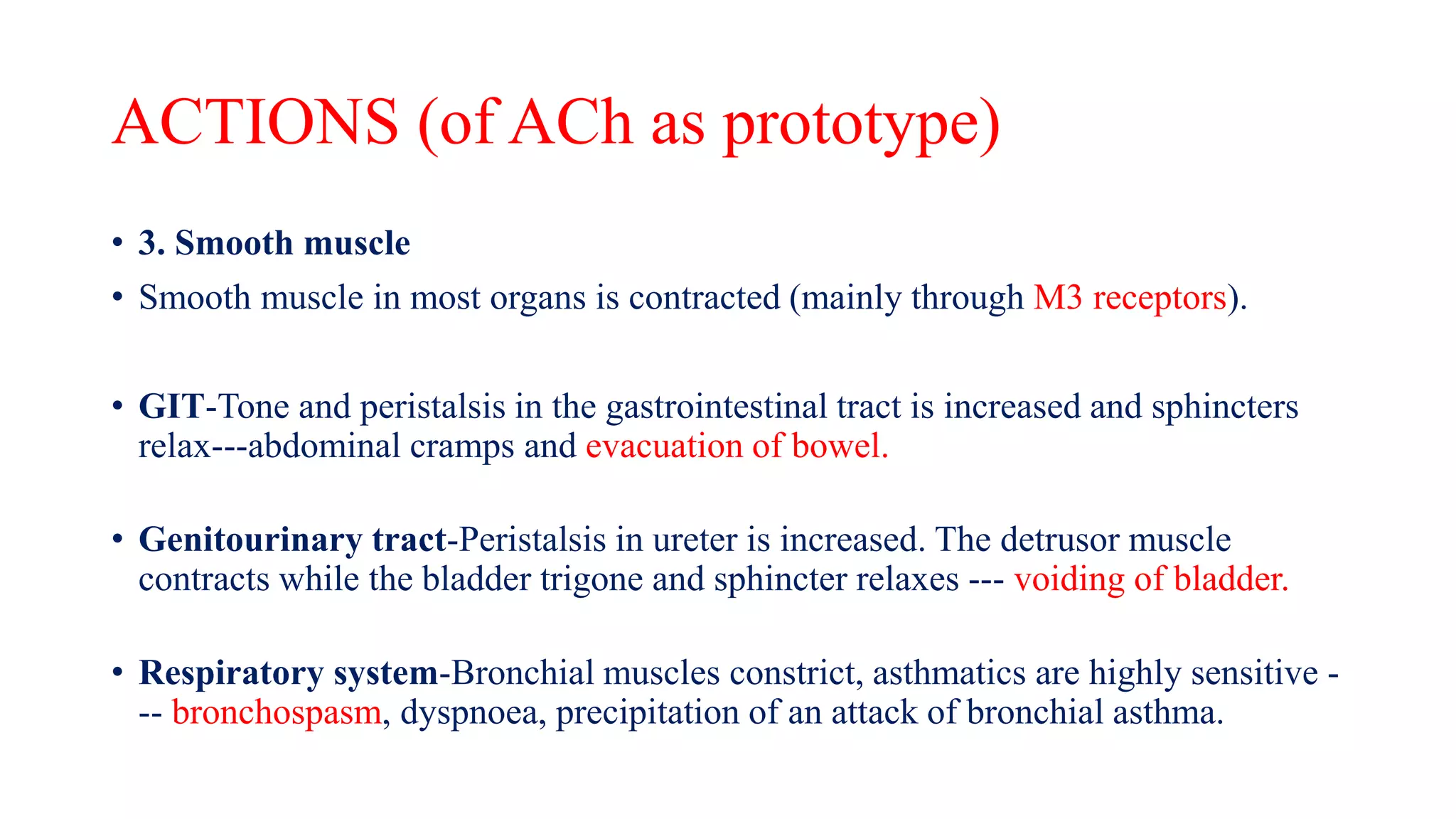 ACTIONS (of ACh as prototype)
• 3. Smooth muscle
• Smooth muscle in most organs is contracted (mainly through M3 receptors).
• GIT-Tone and peristalsis in the gastrointestinal tract is increased and sphincters
relax---abdominal cramps and evacuation of bowel.
• Genitourinary tract-Peristalsis in ureter is increased. The detrusor muscle
contracts while the bladder trigone and sphincter relaxes --- voiding of bladder.
• Respiratory system-Bronchial muscles constrict, asthmatics are highly sensitive -
-- bronchospasm, dyspnoea, precipitation of an attack of bronchial asthma.
 