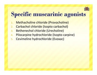 Specific muscarinic agonists
1.   Methacholine chloride (Provocholine)
2.   Carbachol chloride (Isopto carbachol)
3.   Bethenechol chloride (Urecholine)
4.   Pilocarpine hydrochloride (Isopto carpine)
5.   Cevimeline hydrochloride (Evoxac)
 