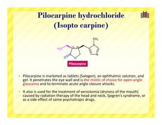 Pilocarpine hydrochloride
                  (Isopto carpine)
                                                 CH3

                                                 N
                                    (S) (R)
                         H3C

                                                     N
                               O      O

                                   Pilocarpine


   Pilocarpine is marketed as tablets (Salogen), an ophthalmic solution, and 
    gel. It penetrates the eye wall and is the miotic of choice for open‐angle 
    glaucoma and to terminate acute angle closure attacks. 
   It also is used for the treatment of xerostomia (dryness of the mouth) 
    caused by radiation therapy of the head and neck, Sjogren's syndrome, or 
    as a side effect of some psychotropic drugs.
 