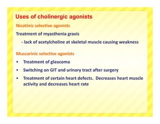 Uses of cholinergic agonists
Nicotinic selective agonists
Treatment of myasthenia gravis 
    ‐ lack of acetylcholine at skeletal muscle causing weakness

Muscarinic selective agonists
•   Treatment of glaucoma
•   Switching on GIT and urinary tract after surgery
•   Treatment of certain heart defects.  Decreases heart muscle 
    activity and decreases heart rate
 