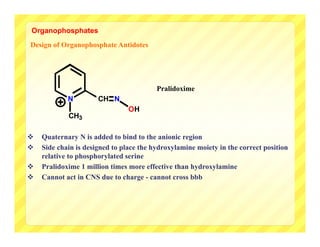 Organophosphates
Design of Organophosphate Antidotes




                                         Pralidoxime
            N         CH N
                                OH
            CH3

   Quaternary N is added to bind to the anionic region
   Side chain is designed to place the hydroxylamine moiety in the correct position
    relative to phosphorylated serine
   Pralidoxime 1 million times more effective than hydroxylamine
   Cannot act in CNS due to charge - cannot cross bbb
 