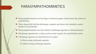 PARASYMPATHOMIMETICS
 Parasympathomimetics are the drugs or chemical agents which mimic the actions of
acetylcholine.
 These drugs bind with the cholinergic receptors and shows the stimulative action
similar to acetylcholine .
 Parasympathomimetics are also called as cholinergic agonists or cholinomimetics.
 Cholinergic agonists have a direct action on the receptor for acetylcholine action.
 Cholinergic agonists are classified into two types:
A.Direct acting cholinergic agonists
B. Indirect acting cholinergic agonists.
 