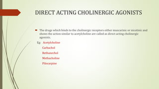 DIRECT ACTING CHOLINERGIC AGONISTS
 The drugs which binds to the cholinergic receptors either muscarinic or nicotinic and
shows the action similar to acetylcholine are called as direct acting cholinergic
agonists.
Eg: Acetylcholine
Carbachol
Bethanechol
Methacholine
Pilocarpine
 
