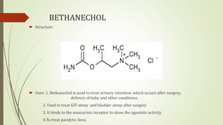 BETHANECHOL
 Structure:
 Uses: 1. Bethanechol is used to treat urinary retention, which occurs after surgery,
delivery of baby and other conditions.
2. Used to treat GIT atony and bladder atony after surgery
3. It binds to the muscarinic receptor to show the agonistic activity.
4.To treat paralytic ileus.
 