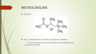 METHACHOLINE
 Structure:
 Uses: 1. Methacholine is used for the diagnosis of asthma .
2. It causes bradycardia and hypotension by binding with the
muscarinic receptor.
 