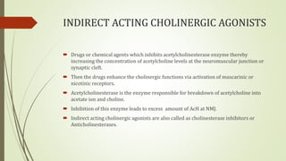 INDIRECT ACTING CHOLINERGIC AGONISTS
 Drugs or chemical agents which inhibits acetylcholinesterase enzyme thereby
increasing the concentration of acetylcholine levels at the neuromuscular junction or
synaptic cleft.
 Then the drugs enhance the cholinergic functions via activation of muscarinic or
nicotinic receptors.
 Acetylcholinesterase is the enzyme responsible for breakdown of acetylcholine into
acetate ion and choline.
 Inhibition of this enzyme leads to excess amount of AcH at NMJ.
 Indirect acting cholinergic agonists are also called as cholinesterase inhibitors or
Anticholinesterases.
 