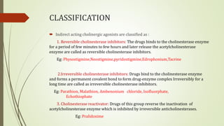 CLASSIFICATION
 Indirect acting cholinergic agonists are classified as :
1. Reversible cholinesterase inhibitors: The drugs binds to the cholinesterase enzyme
for a period of few minutes to few hours and later release the acetylcholinesterase
enzyme are called as reversible cholinesterase inhibitors.
Eg: Physostigmine,Neostigmine,pyridostigmine,Edrophonium,Tacrine
2.Irreversible cholinesterase inhibitors: Drugs bind to the cholinesterase enzyme
and forms a permanent covalent bond to form drug-enzyme complex Irreversibly for a
long time are called as irreversible cholinesterase inhibitors.
Eg: Parathion, Malathion, Ambenonium chloride, Isofluorphate,
Echothiophate
3. Cholinesterase reactivator: Drugs of this group reverse the inactivation of
acetylcholinesterase enzyme which is inhibited by irreversible anticholinesterases.
Eg: Pralidoxime
 