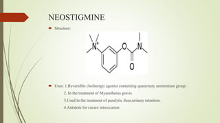 NEOSTIGMINE
 Structure:
 Uses: 1.Reversible cholinergic agonist containing quaternary ammonium group.
2. In the treatment of Myaesthenia gravis.
3.Used in the treatment of paralytic ileus,urinary retention.
4.Antidote for curare intoxication
 
