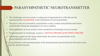 PARASYMPATHETIC NEUROTRANSMITTER
 The cholinergic nervous system is composed of organized nerve cells that use the
neurotransmitter acetylcholine in the transduction of action potentials.
 The nerve cells are activated by acetylcholine or they contain acetylcholine and release
acetylcholine during the propagation of a nerve impulse.
 Parasympathetic nervous system is also considered as cholinergic nervous system
 Neurotransmitter in cholinergic system is ACETYLCHOLINE & BUTYRYLCHOLINE
 Cholinergic agents are the drugs which mimic the action of acetylcholine in the
parasympathetic nervous system.
 Acetylcholine is the neurotransmitter at the neuromuscular junction between the motor nerve
and the skeletal muscles.
 