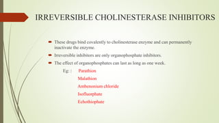 IRREVERSIBLE CHOLINESTERASE INHIBITORS
 These drugs bind covalently to cholinesterase enzyme and can permanently
inactivate the enzyme.
 Irreversible inhibitors are only organophosphate inhibitors.
 The effect of organophosphates can last as long as one week.
Eg: : Parathion
Malathion
Ambenonium chloride
Isofluorphate
Echothiophate
 
