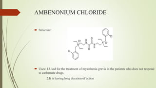 AMBENONIUM CHLORIDE
 Structure:
 Uses: 1.Used for the treatment of myasthenia gravis in the patients who does not respond
to carbamate drugs.
2.It is having long duration of action
 