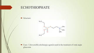 ECHOTHIOPHATE
 Structure:
 Uses: 1.Irreversible cholinergic agonist used in the treatment of wide angle
glaucoma
 