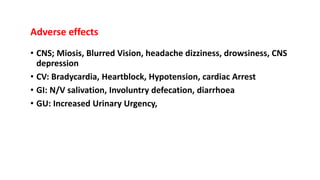 Adverse effects
• CNS; Miosis, Blurred Vision, headache dizziness, drowsiness, CNS
depression
• CV: Bradycardia, Heartblock, Hypotension, cardiac Arrest
• GI: N/V salivation, Involuntry defecation, diarrhoea
• GU: Increased Urinary Urgency,
 