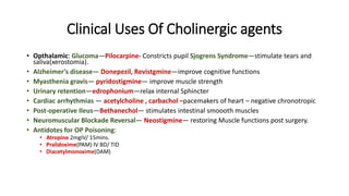 Clinical Uses Of Cholinergic agents
• Opthalamic: Glucoma—Pilocarpine- Constricts pupil Sjogrens Syndrome—stimulate tears and
saliva(xerostomia).
• Alzheimer’s disease— Donepezil, Revistgmine—improve cognitive functions
• Myasthenia gravis— pyridostigmine— improve muscle strength
• Urinary retention—edrophonium—relax internal Sphincter
• Cardiac arrhythmias — acetylcholine , carbachol –pacemakers of heart – negative chronotropic
• Post-operative Ileus—Bethanechol— stimulates intestinal smoooth muscles
• Neuromuscular Blockade Reversal— Neostigmine— restoring Muscle functions post surgery.
• Antidotes for OP Poisoning:
• Atropine 2mgIV/ 15mins.
• Pralidoxime(PAM) IV BD/ TID
• Diacetylmonoxime(DAM)
 