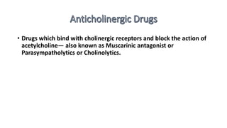 • Drugs which bind with cholinergic receptors and block the action of
acetylcholine— also known as Muscarinic antagonist or
Parasympatholytics or Cholinolytics.
 