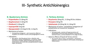 III- Synthetic Antichloinergics
B. Quaternary Amines
• Propenthaline 15-30mg PO
• Oxyphenonium 5-10mg PO
• Clinidium2.5-10mg PO
• Isopropamide 5mg tab
• Glycopyrolate0.1-0.3mg/ml IM, 1-2mg Po
• Mechanism of action:
• Competitive antagonist - anti muscarinic effect at
receptors of smooth muscles and postganglionic nerves
• Indications:
• IBS, gastric. And Deudonal Ucers, infantile colic,
diarrhoea, chronic cholelithiasis, GI spasms, hyper
secretions of COPD, abdominal Muscle cramps r/t
mestruation and renal colic, preoperatively to reduce
hyper secretions,
C. Tertiary Amines
• Dicyclomine 20mg PO , 5-10mg PO for children
• Pirezepine 50mg PO
• Valethamate 10-20mg IM, IV, 10mg PO
• Mechanism of action: competitive antagonism of
acetylcholine at muscarinic receptors
• Indications:
• Antispasmodic, controls of hypersecretions of
phayrangial, bronchial wall and gastric secretion in
stomach ulcers, cervical dialaton in firs stage of labor,
• Adverse effects of Quats & Teriary amines
• dry mouth, blurry vision, constipation , drowsiness,
sedation, memory problems and trouble urinating and
Hallucination
 