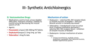 III- Synthetic Antichloinergics
D. Vasicoselective Drugs
• Medications used to treat urinary bladder
difficulties- frequent urination, inability to
control urine by decreasing the muscle
spasms of UB.
• Agents:
• Floavoxate( urispas) 100-200mg PO Tablets
• Oxybutynin(oxypas) 2.5mg-5mg po Tabs
• Tolterodine 1-4mg Po tabs
Mechanism of action
• Oxybuynin— selective M1, M2 receptor block
in smooth muscles of bladder— detrusor
Muscle activity is markedly decreased
• Tolterodine—metabolised in liver to active
form 5-hydroxy methylene derivative—
selective M2, M3 receptor block—inhibition
of smooth muscles of bladder
• Oxybutynin- Unclear mechanism of action
• Uses
• Urinary incontinence, multiple urinary
syndromes, suprapubic Pain, Noctural enuresis,
bladder hypertonicity spasms
 