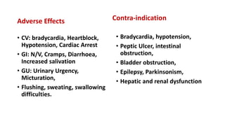 Adverse Effects
• CV: bradycardia, Heartblock,
Hypotension, Cardiac Arrest
• GI: N/V, Cramps, Diarrhoea,
Increased salivation
• GU: Urinary Urgency,
Micturation,
• Flushing, sweating, swallowing
difficulties.
Contra-indication
• Bradycardia, hypotension,
• Peptic Ulcer, intestinal
obstruction,
• Bladder obstruction,
• Epilepsy, Parkinsonism,
• Hepatic and renal dysfunction
 