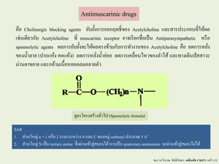 Antimuscarinic drugs
คือ Cholinergic blocking agents ยับยั้งการออกฤทธิ์ของ Acetylcholine และสารประกอบที่ให้ผล
เช่นเดียวกับ Acetylcholine ที่ muscarinic receptor อาจเรียกชื่อเป็น Antiparasympathetic หรือ
spasmolytic agents ผลการยับยั้งจะให้ผลตรงข้ามกับการทางานของ Acetylcholine คือ ลดการหลั่ง
ของน้าลาย (ปากแห้ง คอแห้ง) ลดการหลั่งน้าย่อย ลดการเคลื่อนไหวของลาไส้ และทางเดินปัสสาวะ
ม่านตาขยาย และกล้ามเนื้อหลอดลมคลายตัว
SAR
1. ส่วนใหญ่ n = 1 หรือ 2 ระยะระหว่าง N และ C ของหมู่ carbonyl ประมาณ 5 Ao
2. ส่วนใหญ่ N เป็น tertiaryamine ซึ่งผ่านเข้าสู่สมองได้หากเป็น quaternary ammonium จะผ่านเข้าสู่สมองไม่ได้
Ref. ระวีวรรณ สิทธิโอสถ ; เคมีเภสัช CM473 หน้า 315
สูตรโครงสร้างทั่วไป (Spasmolyticformula)
 