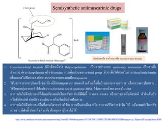Hyoscine-n-butyl bromide (BuscopanR)
n-butyl group Semisynthetic antimuscarinic drugs
1. Hyoscine-n-butyl bromide มีอีกชื่อหนึ่งว่า Butylscopolamine เป็นสารประกอบ quaternary ammonium เป็นสารกึ่ง
สังเคราะห์จาก Scopolamine หรือ Hyoscine การเพิ่มส่วนของ n-butyl group ที่ N เพื่อให้ตัวยาไม่ผ่าน blood brain barrier
เพื่อลดผลไม่พึงประสงค์ต่อระบบประสาทกลางเหมือน hyoscine
2. ใช้บรรเทาอาการปวดเกร็งช่องท้องที่มีสาเหตุมาจากการหดเกร็งกล้ามเนื้อที่บริเวณกระเพาะอาหาร หรือกระเพาะปัสสาวะ ,
ใช้รักษากลุ่มอาการลาไส้แปรปรวน (Irritablebowel syndrome :IBS) , ใช้ลดการหลั่งของเหลวในปอด
3. อาการอันไม่พึงประสงค์ที่ต้องแจ้งแพทย์หรือเภสัชกรทันทีมีดังนี้ ปวดตา ตาแดง หรือการมองเห็นผิดปกติ หัวใจเต้นเร็ว
หรือช้าผิดปกติ ถ่ายปัสสาวะลาบากหรือเจ็บเมื่อถ่ายปัสสาวะ
4. อาการอันไม่พึงประสงค์อื่นที่อาจเกิดระหว่างใช้ยา หากเป็นต่อเนื่อง หรือ รบกวนชีวิตประจาวัน ให้ แจ้งแพทย์หรือเภสัช
กรทราบ มีดังนี้ ปากแห้ง ผิวแห้ง ท้องผูก ตาสู้แสงไม่ได้
ตัวอย่างยาเม็ด ยาน้า และยาฉีด Hyoscine-n-butylbromide
http://www.yaandyou.net/index.php/component/drug/?nsetidT=4806&drugname=HYOSCINE+%5BBUTYLBROMIDE%5D&drugtype=g://flipper.diff.org/app/items/4260
 