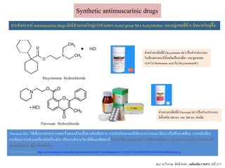 Dicyclomine Hydrochloride
Synthetic antimuscarinic drugs
Flavoxate Hydrochloride
สารสังเคราะห์ Antimuscarinicdrugs มักมีส่วนกรดใหญ่กว่าส่วนของ Acetyl group ของ Acetylcholine และหมู่แทนที่ที่ N มีขนาดใหญ่ขึ้น
ตัวอย่างยาเม็ดที่มี Dicyclomine HCl เป็นส่วนประกอบ
ในท้องตลาดจะมีทั้งชนิดเป็นยาเดี่ยว และสูตรผสม
ระหว่าง Mefenamic acid กับ DicyclomineHCl
ตัวอย่างยาเม็ดที่มี Flavoxate HCl เป็นส่วนประกอบ
มีทั้งชนิด100 มก. และ 200มก. ต่อเม็ด
Ref. ระวีวรรณ สิทธิโอสถ ; เคมีเภสัช CM473 หน้า 317
Flavoxate HCl ใช้เพื่อบรรเทาอาการหดเกร็งของกล้ามเนื้อทางเดินปัสสาวะ หากรับประทานแล้วมีอาการง่วงนอน มึนงง หรือเห็นภาพซ้อน ควรหลีกเลี่ยง
การขับรถ การทางานเกี่ยวกับเครื่องจักร หรือการทางานใดๆที่ต้องอาศัยสมาธิ ไม่ควรใช้ flavoxate HCl ในเด็กอายุต่ากว่า 12 ปี และควรระมัดระวังในการใช้
กับสตรีมีครรภ์ ผู้ป่วยโรคต้อหิน
(จาก เอกสารกากับยา และ http://www.yaandyou.net/index.php/component/drug/?nsetidT=1604&drugname=FLAVOXATE+%5BHYDROCHLORIDE%5D&drugtype=g
 